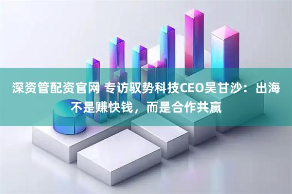 深资管配资官网 专访驭势科技CEO吴甘沙：出海不是赚快钱，而是合作共赢