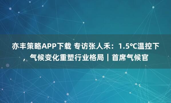 亦丰策略APP下载 专访张人禾：1.5℃温控下，气候变化重塑行业格局｜首席气候官