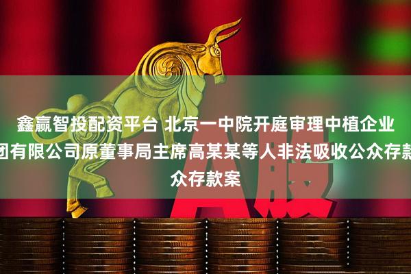 鑫赢智投配资平台 北京一中院开庭审理中植企业集团有限公司原董事局主席高某某等人非法吸收公众存款案