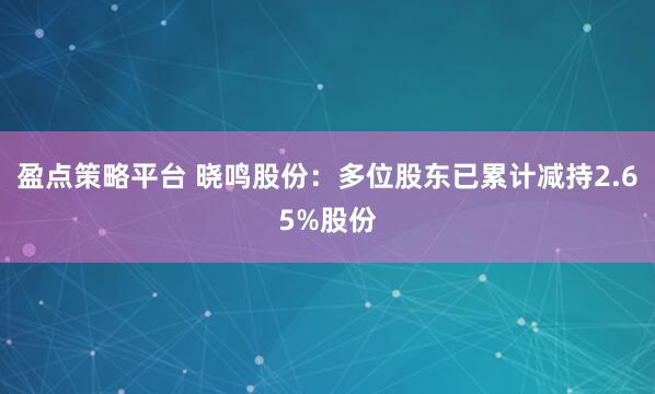 盈点策略平台 晓鸣股份：多位股东已累计减持2.65%股份