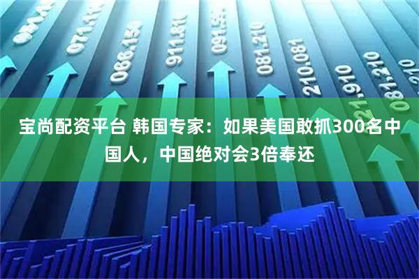 宝尚配资平台 韩国专家：如果美国敢抓300名中国人，中国绝对会3倍奉还