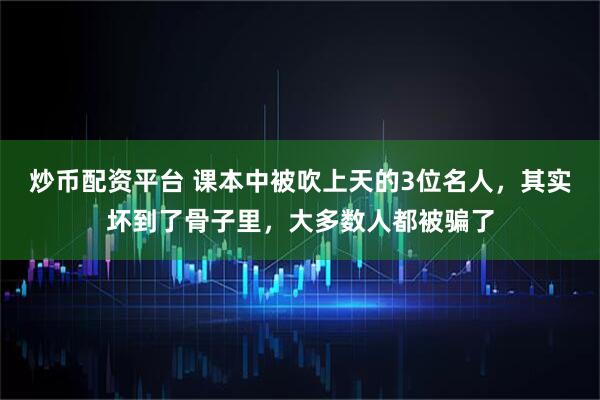 炒币配资平台 课本中被吹上天的3位名人，其实坏到了骨子里，大多数人都被骗了