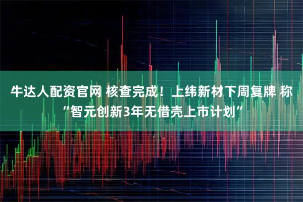 牛达人配资官网 核查完成！上纬新材下周复牌 称“智元创新3年无借壳上市计划”