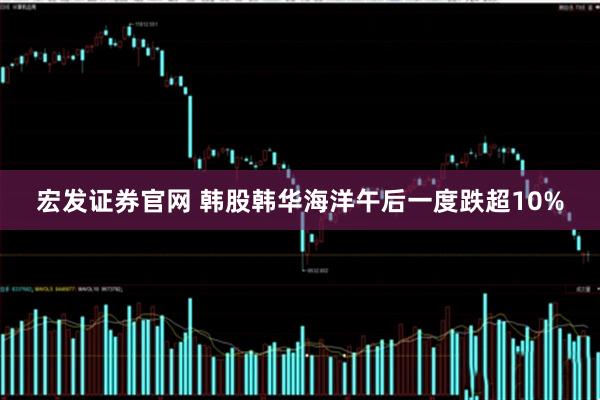 宏发证券官网 韩股韩华海洋午后一度跌超10%