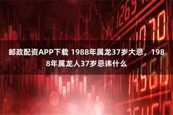 邮政配资APP下载 1988年属龙37岁大忌，1988年属龙人37岁忌讳什么