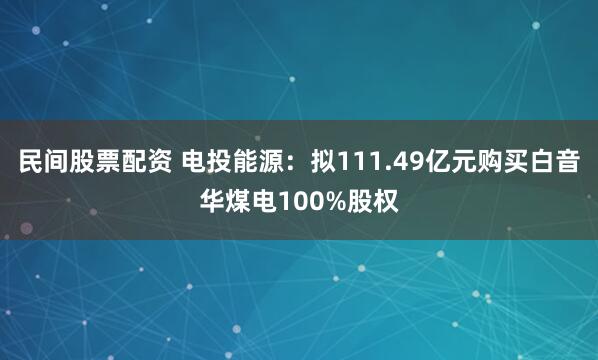民间股票配资 电投能源：拟111.49亿元购买白音华煤电100%股权