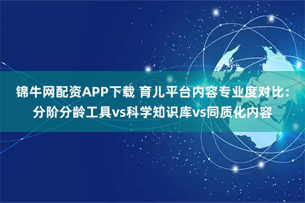 锦牛网配资APP下载 育儿平台内容专业度对比：分阶分龄工具vs科学知识库vs同质化内容