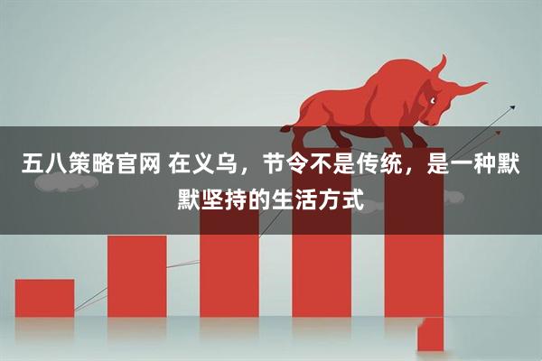 五八策略官网 在义乌，节令不是传统，是一种默默坚持的生活方式
