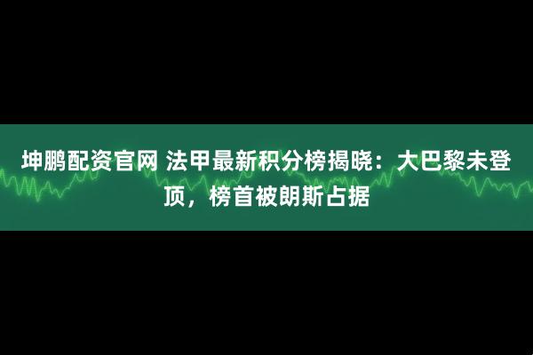 坤鹏配资官网 法甲最新积分榜揭晓：大巴黎未登顶，榜首被朗斯占据