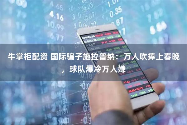 牛掌柜配资 国际骗子施拉普纳：万人吹捧上春晚，球队爆冷万人嫌