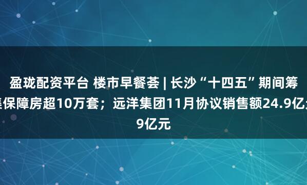 盈珑配资平台 楼市早餐荟 | 长沙“十四五”期间筹集保障房超10万套；远洋集团11月协议销售额24.9亿元