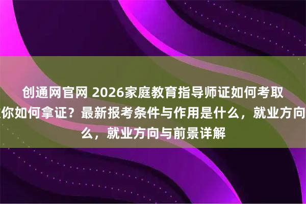 创通网官网 2026家庭教育指导师证如何考取？手把手教你如何拿证？最新报考条件与作用是什么，就业方向与前景详解