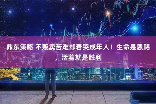 鼎东策略 不贩卖苦难却看哭成年人！生命是恩赐，活着就是胜利