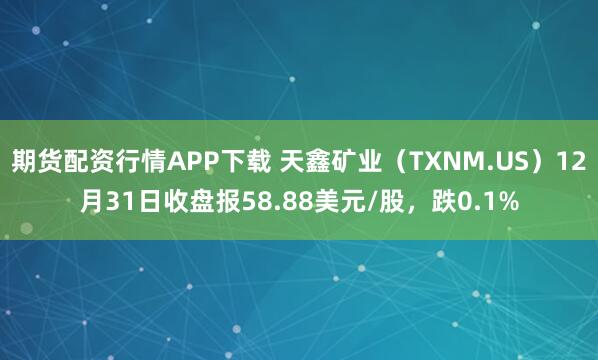 期货配资行情APP下载 天鑫矿业（TXNM.US）12月31日收盘报58.88美元/股，跌0.1%