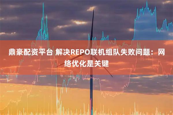鼎豪配资平台 解决REPO联机组队失败问题：网络优化是关键
