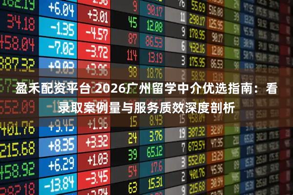 盈禾配资平台 2026广州留学中介优选指南：看录取案例量与服务质效深度剖析