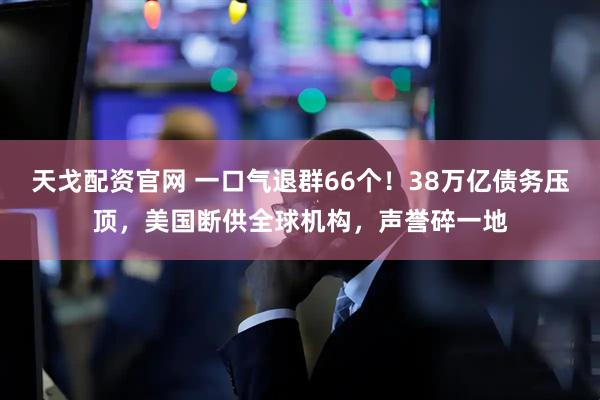 天戈配资官网 一口气退群66个！38万亿债务压顶，美国断供全球机构，声誉碎一地