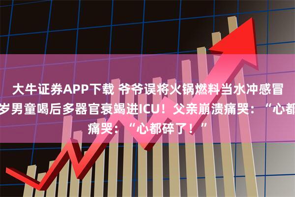 大牛证券APP下载 爷爷误将火锅燃料当水冲感冒颗粒，7岁男童喝后多器官衰竭进ICU！父亲崩溃痛哭：“心都碎了！”