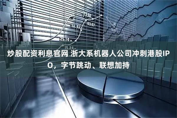 炒股配资利息官网 浙大系机器人公司冲刺港股IPO，字节跳动、联想加持
