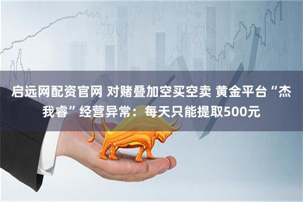 启远网配资官网 对赌叠加空买空卖 黄金平台“杰我睿”经营异常：每天只能提取500元