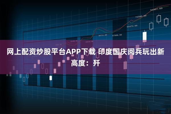 网上配资炒股平台APP下载 印度国庆阅兵玩出新高度：歼