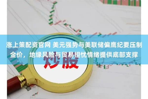 涨上策配资官网 美元强势与美联储偏鹰纪要压制金价，地缘风险与贸易担忧情绪提供底部支撑