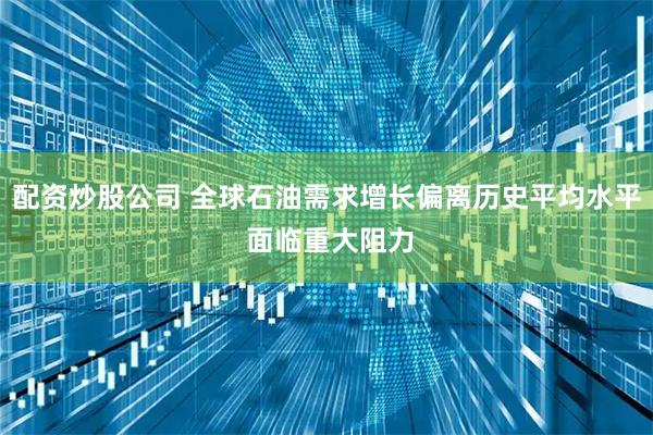 配资炒股公司 全球石油需求增长偏离历史平均水平 面临重大阻力
