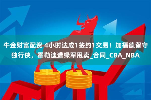 牛金财富配资 4小时达成1签约1交易！加福德留守独行侠，霍勒迪遭绿军甩卖_合同_CBA_NBA