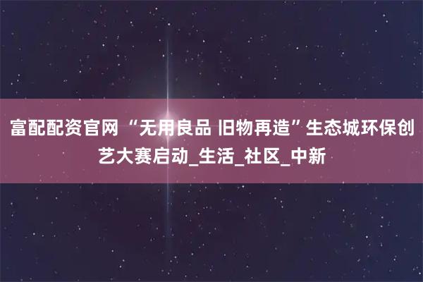 富配配资官网 “无用良品 旧物再造”生态城环保创艺大赛启动_生活_社区_中新