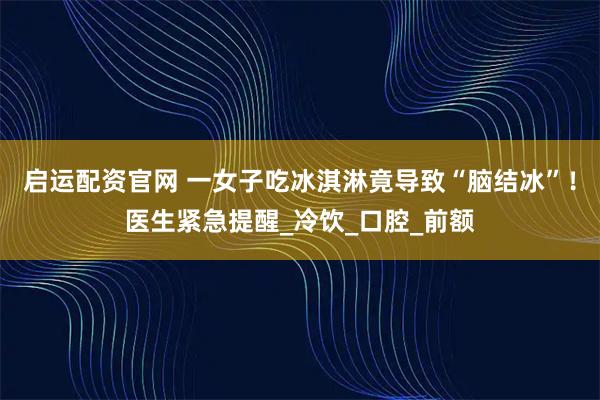 启运配资官网 一女子吃冰淇淋竟导致“脑结冰”！医生紧急提醒_冷饮_口腔_前额