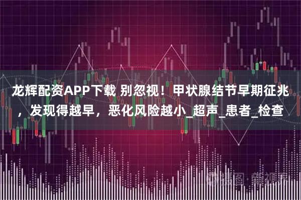 龙辉配资APP下载 别忽视！甲状腺结节早期征兆，发现得越早，恶化风险越小_超声_患者_检查