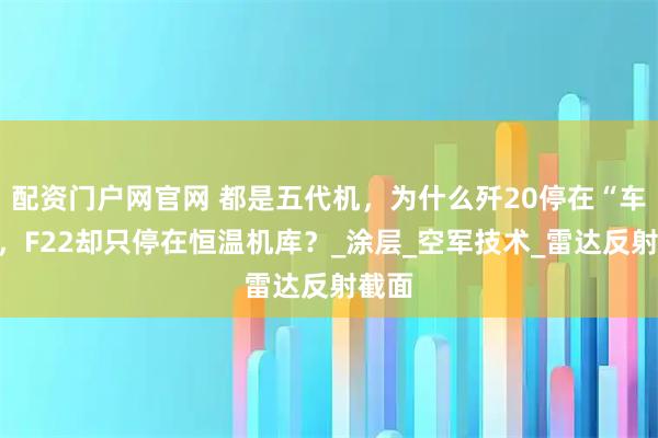 配资门户网官网 都是五代机，为什么歼20停在“车库”，F22却只停在恒温机库？_涂层_空军技术_雷达反射截面