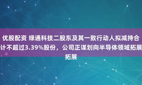优股配资 绿通科技二股东及其一致行动人拟减持合计不超过3.39%股份，公司正谋划向半导体领域拓展