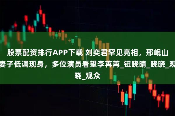 股票配资排行APP下载 刘奕君罕见亮相，邢岷山携妻子低调现身，多位演员看望李苒苒_钮晓晴_晓晓_观众