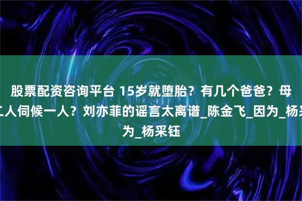 股票配资咨询平台 15岁就堕胎？有几个爸爸？母女二人伺候一人？刘亦菲的谣言太离谱_陈金飞_因为_杨采钰