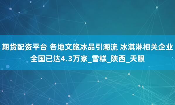 期货配资平台 各地文旅冰品引潮流 冰淇淋相关企业全国已达4.3万家_雪糕_陕西_天眼