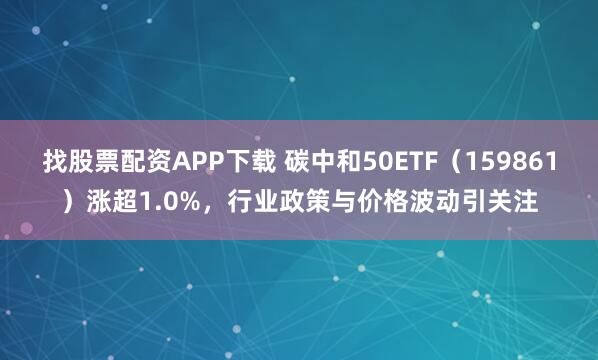 找股票配资APP下载 碳中和50ETF（159861）涨超1.0%，行业政策与价格波动引关注