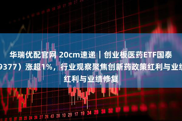 华瑞优配官网 20cm速递|创业板医药ETF国泰(159377)涨超1%,行业观察聚焦创新药政策红利与业绩修复