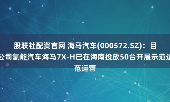 股联社配资官网 海马汽车(000572.SZ)：目前公司氢能汽车海马7X-H已在海南投放50台开展示范运营