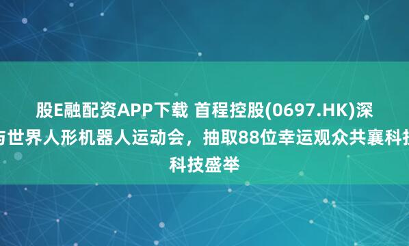 股E融配资APP下载 首程控股(0697.HK)深度参与世界人形机器人运动会，抽取88位幸运观众共襄科技盛举