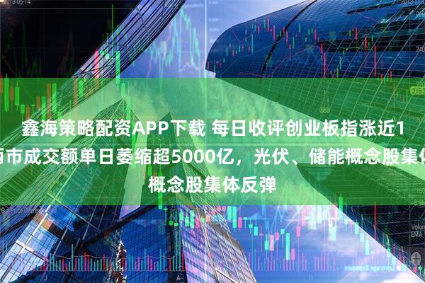鑫海策略配资APP下载 每日收评创业板指涨近1%，两市成交额单日萎缩超5000亿，光伏、储能概念股集体反弹