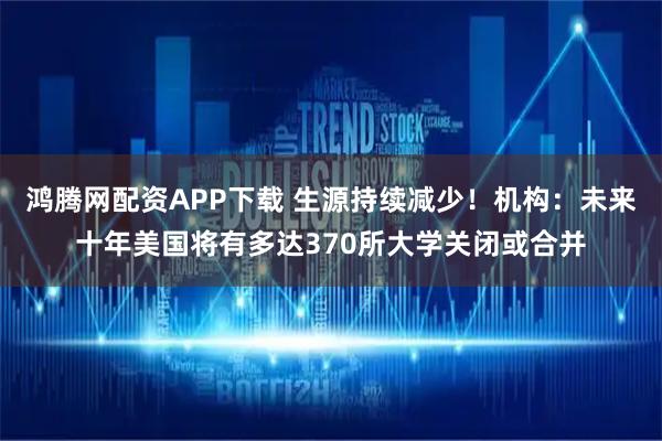 鸿腾网配资APP下载 生源持续减少！机构：未来十年美国将有多达370所大学关闭或合并