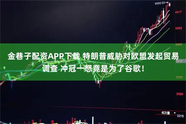 金巷子配资APP下载 特朗普威胁对欧盟发起贸易调查 冲冠一怒竟是为了谷歌！