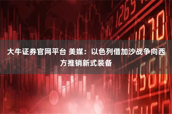 大牛证券官网平台 美媒：以色列借加沙战争向西方推销新式装备